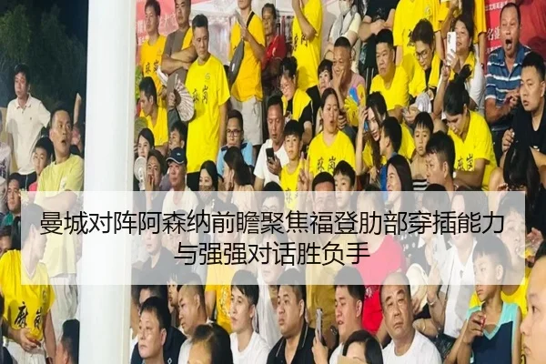曼城对阵阿森纳前瞻聚焦福登肋部穿插能力与强强对话胜负手