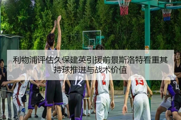 利物浦评估久保建英引援前景斯洛特看重其持球推进与战术价值