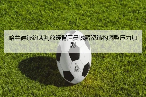 哈兰德续约谈判放缓背后曼城薪资结构调整压力加剧